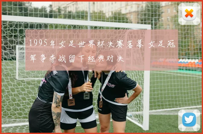 1995年女足世界杯决赛落幕 女足冠军争夺战留下经典对决