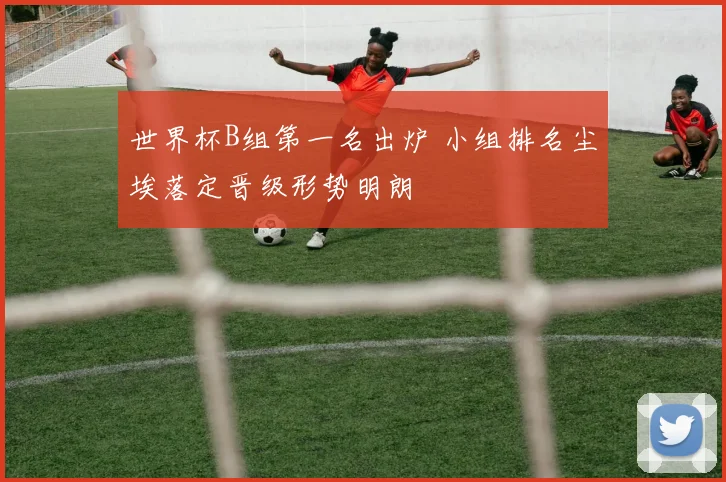 世界杯B组第一名出炉 小组排名尘埃落定晋级形势明朗