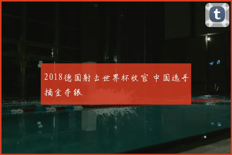 2018德国射击世界杯收官 中国选手摘金夺银