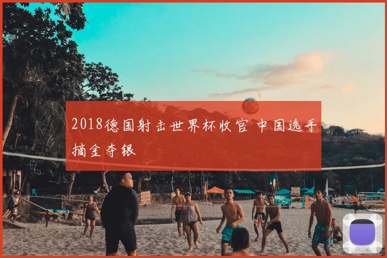 2018德国射击世界杯收官 中国选手摘金夺银