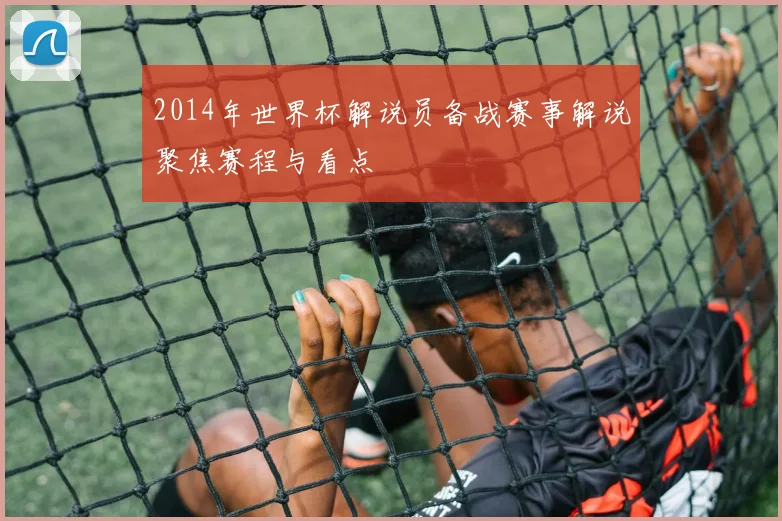 2014年世界杯解说员备战赛事解说聚焦赛程与看点